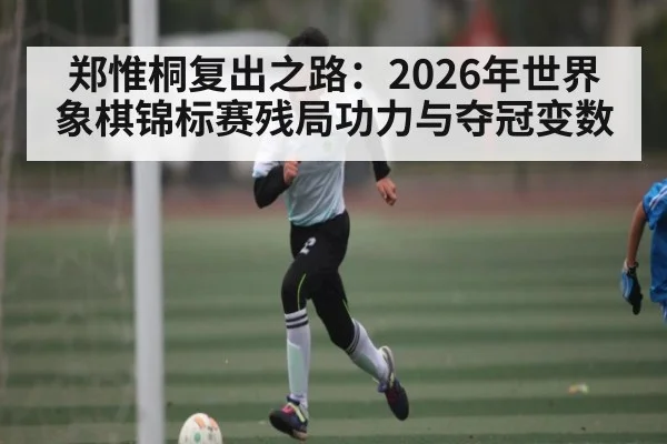 郑惟桐复出之路：2026年世界象棋锦标赛残局功力与夺冠变数 - kaiyun