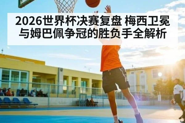 2026世界杯决赛复盘 梅西卫冕与姆巴佩争冠的胜负手全解析