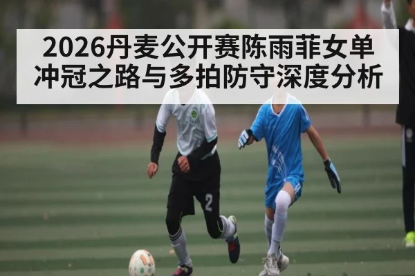2026丹麦公开赛陈雨菲女单冲冠之路与多拍防守深度分析